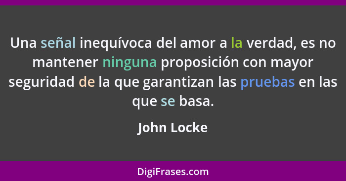 Una señal inequívoca del amor a la verdad, es no mantener ninguna proposición con mayor seguridad de la que garantizan las pruebas en las... - John Locke