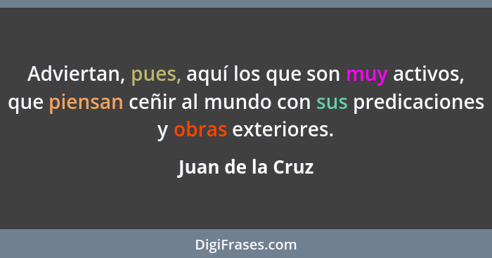 Adviertan, pues, aquí los que son muy activos, que piensan ceñir al mundo con sus predicaciones y obras exteriores.... - Juan de la Cruz