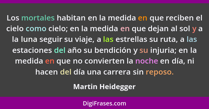 Los mortales habitan en la medida en que reciben el cielo como cielo; en la medida en que dejan al sol y a la luna seguir su viaje,... - Martin Heidegger