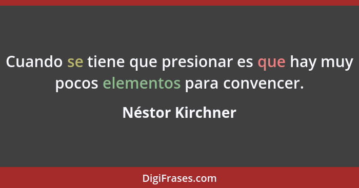 Cuando se tiene que presionar es que hay muy pocos elementos para convencer.... - Néstor Kirchner
