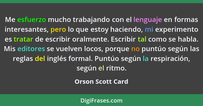 Me esfuerzo mucho trabajando con el lenguaje en formas interesantes, pero lo que estoy haciendo, mi experimento es tratar de escrib... - Orson Scott Card