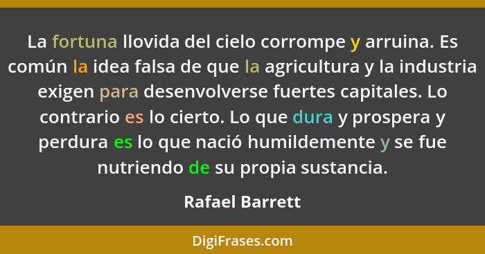 La fortuna llovida del cielo corrompe y arruina. Es común la idea falsa de que la agricultura y la industria exigen para desenvolvers... - Rafael Barrett