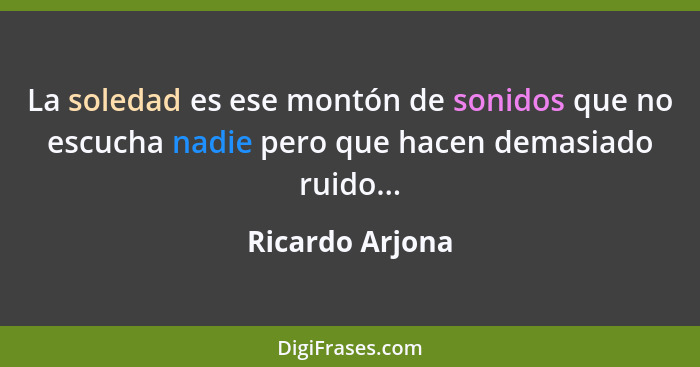 La soledad es ese montón de sonidos que no escucha nadie pero que hacen demasiado ruido...... - Ricardo Arjona