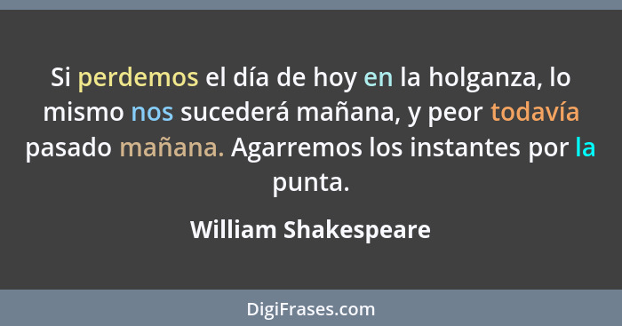 Si perdemos el día de hoy en la holganza, lo mismo nos sucederá mañana, y peor todavía pasado mañana. Agarremos los instantes po... - William Shakespeare