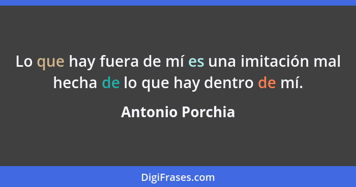 Lo que hay fuera de mí es una imitación mal hecha de lo que hay dentro de mí.... - Antonio Porchia