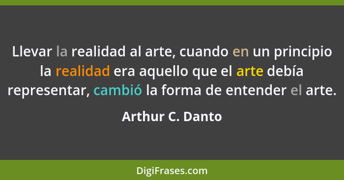 Llevar la realidad al arte, cuando en un principio la realidad era aquello que el arte debía representar, cambió la forma de entende... - Arthur C. Danto