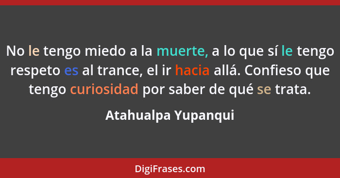 No le tengo miedo a la muerte, a lo que sí le tengo respeto es al trance, el ir hacia allá. Confieso que tengo curiosidad por sab... - Atahualpa Yupanqui