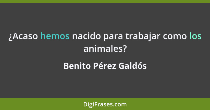 ¿Acaso hemos nacido para trabajar como los animales?... - Benito Pérez Galdós