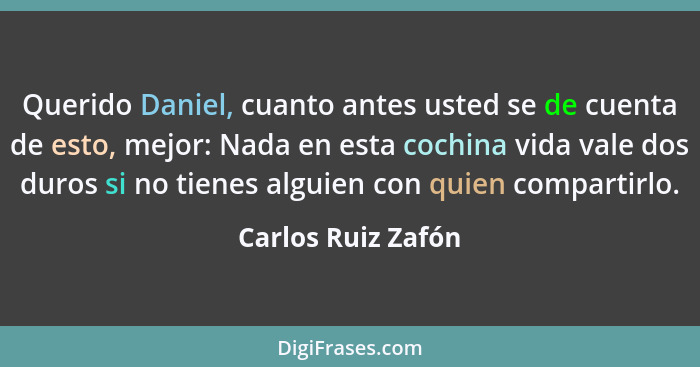 Querido Daniel, cuanto antes usted se de cuenta de esto, mejor: Nada en esta cochina vida vale dos duros si no tienes alguien con... - Carlos Ruiz Zafón