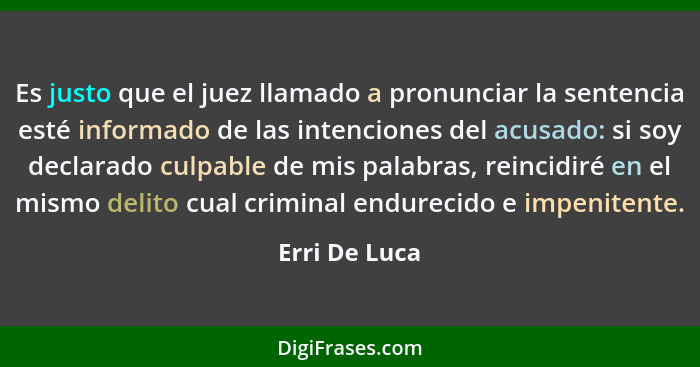 Es justo que el juez llamado a pronunciar la sentencia esté informado de las intenciones del acusado: si soy declarado culpable de mis... - Erri De Luca