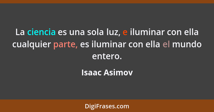 La ciencia es una sola luz, e iluminar con ella cualquier parte, es iluminar con ella el mundo entero.... - Isaac Asimov