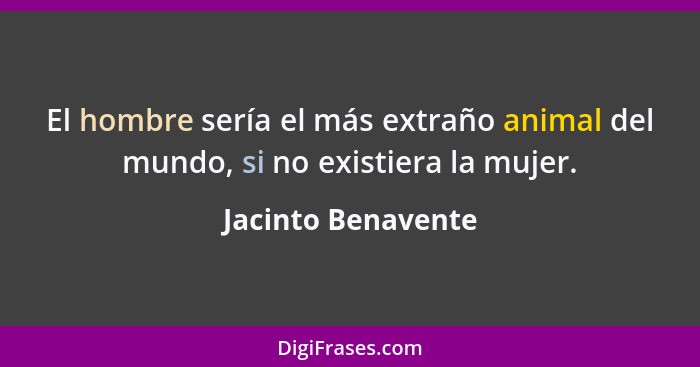 El hombre sería el más extraño animal del mundo, si no existiera la mujer.... - Jacinto Benavente