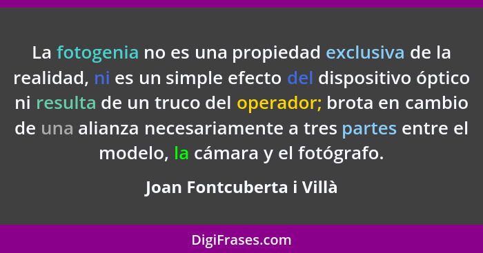 La fotogenia no es una propiedad exclusiva de la realidad, ni es un simple efecto del dispositivo óptico ni resulta de un t... - Joan Fontcuberta i Villà