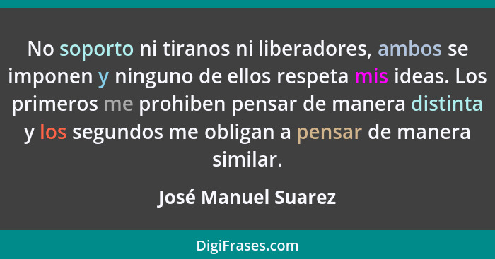 No soporto ni tiranos ni liberadores, ambos se imponen y ninguno de ellos respeta mis ideas. Los primeros me prohiben pensar de m... - José Manuel Suarez