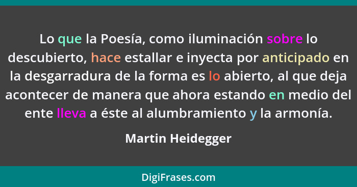 Lo que la Poesía, como iluminación sobre lo descubierto, hace estallar e inyecta por anticipado en la desgarradura de la forma es l... - Martin Heidegger