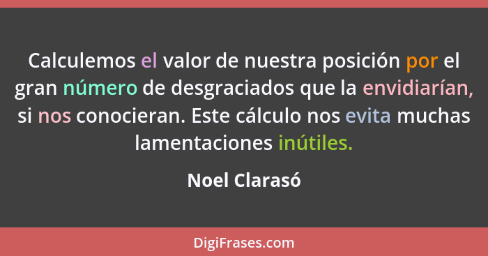 Calculemos el valor de nuestra posición por el gran número de desgraciados que la envidiarían, si nos conocieran. Este cálculo nos evit... - Noel Clarasó