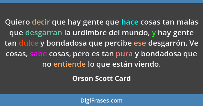 Quiero decir que hay gente que hace cosas tan malas que desgarran la urdimbre del mundo, y hay gente tan dulce y bondadosa que perc... - Orson Scott Card