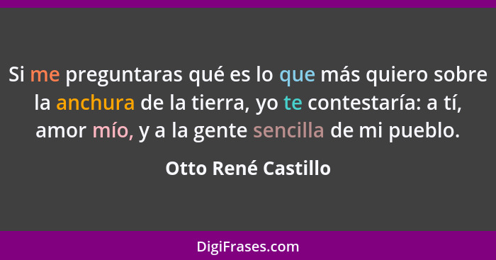 Si me preguntaras qué es lo que más quiero sobre la anchura de la tierra, yo te contestaría: a tí, amor mío, y a la gente sencill... - Otto René Castillo