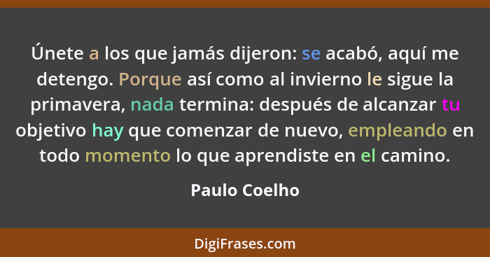 Únete a los que jamás dijeron: se acabó, aquí me detengo. Porque así como al invierno le sigue la primavera, nada termina: después de a... - Paulo Coelho