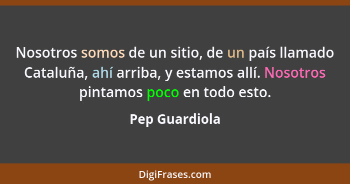 Nosotros somos de un sitio, de un país llamado Cataluña, ahí arriba, y estamos allí. Nosotros pintamos poco en todo esto.... - Pep Guardiola