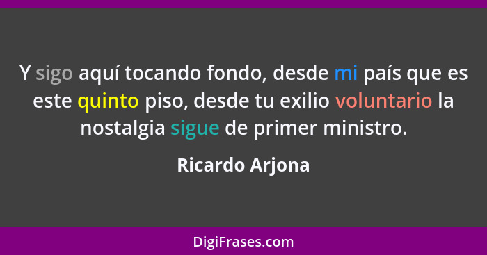 Y sigo aquí tocando fondo, desde mi país que es este quinto piso, desde tu exilio voluntario la nostalgia sigue de primer ministro.... - Ricardo Arjona