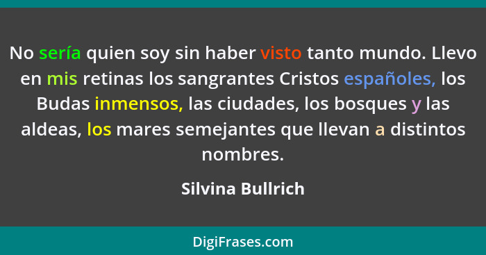 No sería quien soy sin haber visto tanto mundo. Llevo en mis retinas los sangrantes Cristos españoles, los Budas inmensos, las ciud... - Silvina Bullrich