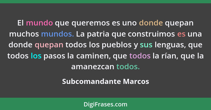 El mundo que queremos es uno donde quepan muchos mundos. La patria que construimos es una donde quepan todos los pueblos y sus... - Subcomandante Marcos