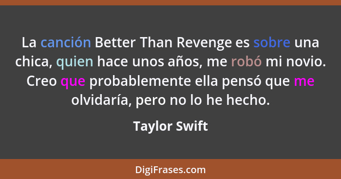 La canción Better Than Revenge es sobre una chica, quien hace unos años, me robó mi novio. Creo que probablemente ella pensó que me olv... - Taylor Swift