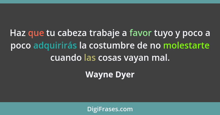 Haz que tu cabeza trabaje a favor tuyo y poco a poco adquirirás la costumbre de no molestarte cuando las cosas vayan mal.... - Wayne Dyer