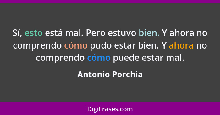 Sí, esto está mal. Pero estuvo bien. Y ahora no comprendo cómo pudo estar bien. Y ahora no comprendo cómo puede estar mal.... - Antonio Porchia