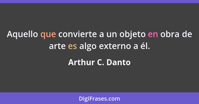 Aquello que convierte a un objeto en obra de arte es algo externo a él.... - Arthur C. Danto