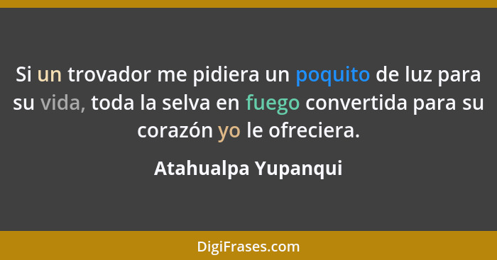 Si un trovador me pidiera un poquito de luz para su vida, toda la selva en fuego convertida para su corazón yo le ofreciera.... - Atahualpa Yupanqui