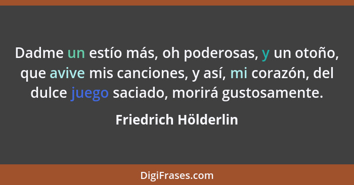 Dadme un estío más, oh poderosas, y un otoño, que avive mis canciones, y así, mi corazón, del dulce juego saciado, morirá gustos... - Friedrich Hölderlin