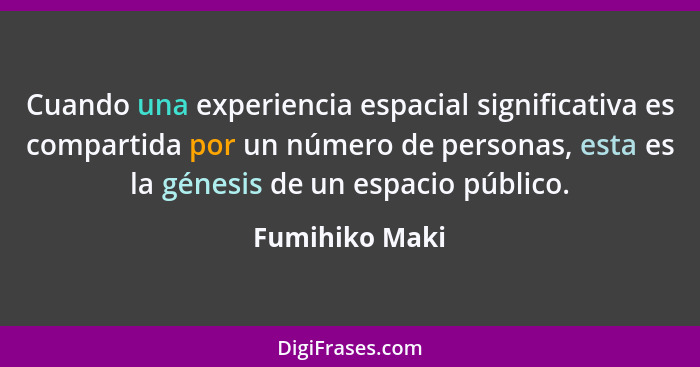 Cuando una experiencia espacial significativa es compartida por un número de personas, esta es la génesis de un espacio público.... - Fumihiko Maki