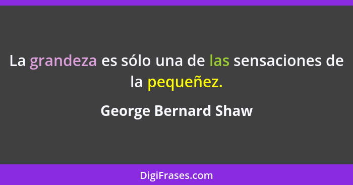 La grandeza es sólo una de las sensaciones de la pequeñez.... - George Bernard Shaw