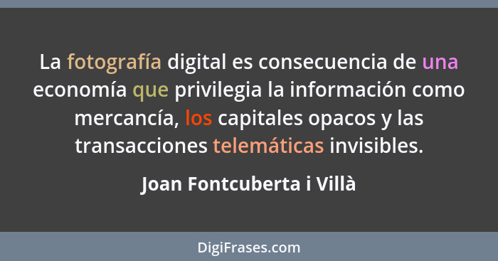 La fotografía digital es consecuencia de una economía que privilegia la información como mercancía, los capitales opacos y... - Joan Fontcuberta i Villà