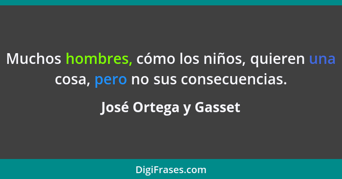 Muchos hombres, cómo los niños, quieren una cosa, pero no sus consecuencias.... - José Ortega y Gasset