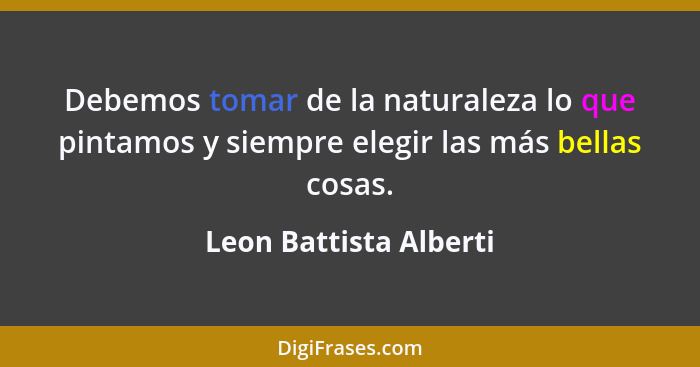 Debemos tomar de la naturaleza lo que pintamos y siempre elegir las más bellas cosas.... - Leon Battista Alberti