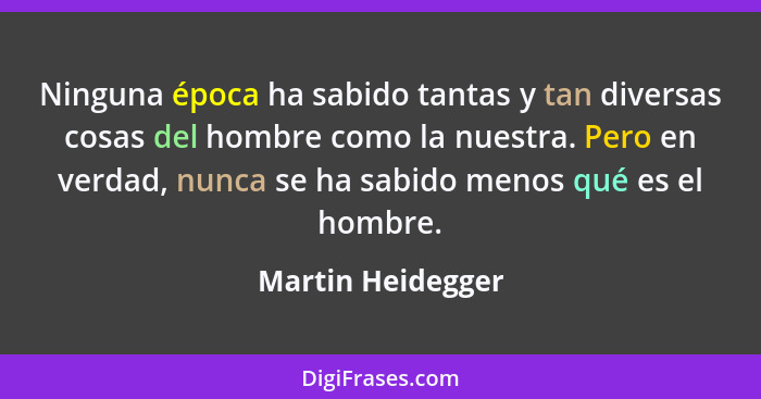 Ninguna época ha sabido tantas y tan diversas cosas del hombre como la nuestra. Pero en verdad, nunca se ha sabido menos qué es el... - Martin Heidegger