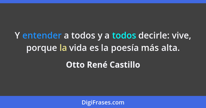 Y entender a todos y a todos decirle: vive, porque la vida es la poesía más alta.... - Otto René Castillo