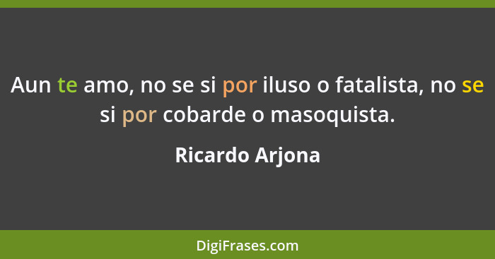 Aun te amo, no se si por iluso o fatalista, no se si por cobarde o masoquista.... - Ricardo Arjona