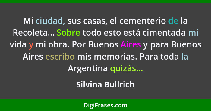 Mi ciudad, sus casas, el cementerio de la Recoleta... Sobre todo esto está cimentada mi vida y mi obra. Por Buenos Aires y para Bue... - Silvina Bullrich