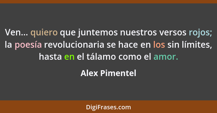 Ven... quiero que juntemos nuestros versos rojos; la poesía revolucionaria se hace en los sin límites, hasta en el tálamo como el amor... - Alex Pimentel