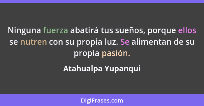 Ninguna fuerza abatirá tus sueños, porque ellos se nutren con su propia luz. Se alimentan de su propia pasión.... - Atahualpa Yupanqui