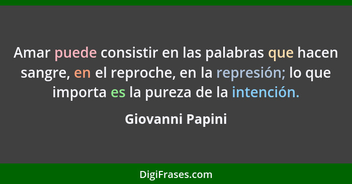 Amar puede consistir en las palabras que hacen sangre, en el reproche, en la represión; lo que importa es la pureza de la intención.... - Giovanni Papini