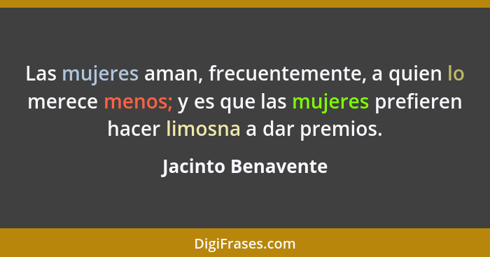 Las mujeres aman, frecuentemente, a quien lo merece menos; y es que las mujeres prefieren hacer limosna a dar premios.... - Jacinto Benavente