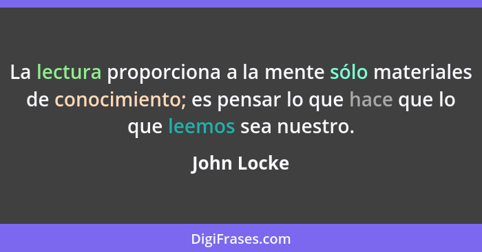 La lectura proporciona a la mente sólo materiales de conocimiento; es pensar lo que hace que lo que leemos sea nuestro.... - John Locke