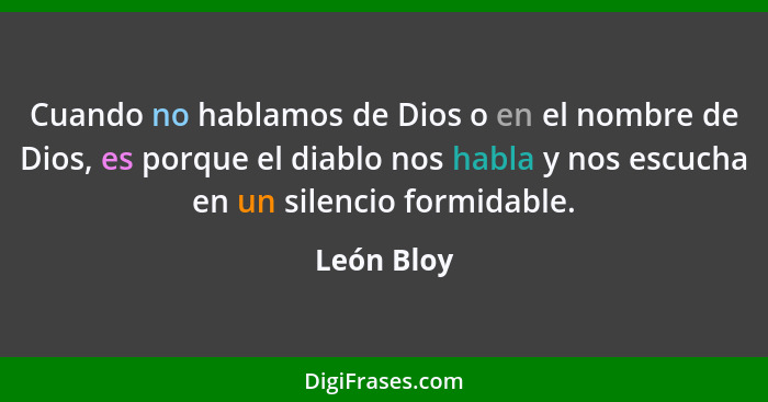 Cuando no hablamos de Dios o en el nombre de Dios, es porque el diablo nos habla y nos escucha en un silencio formidable.... - León Bloy