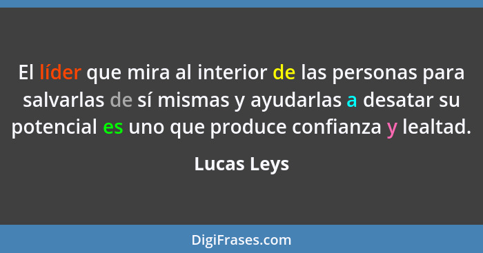 El líder que mira al interior de las personas para salvarlas de sí mismas y ayudarlas a desatar su potencial es uno que produce confianza... - Lucas Leys