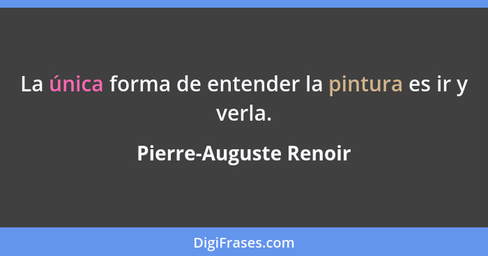 La única forma de entender la pintura es ir y verla.... - Pierre-Auguste Renoir